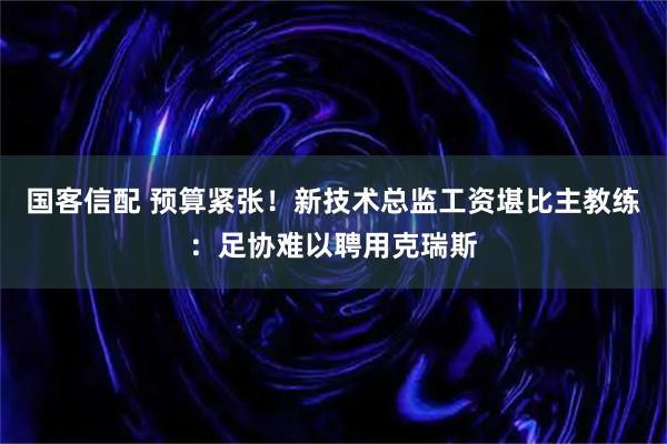 国客信配 预算紧张！新技术总监工资堪比主教练：足协难以聘用克瑞斯