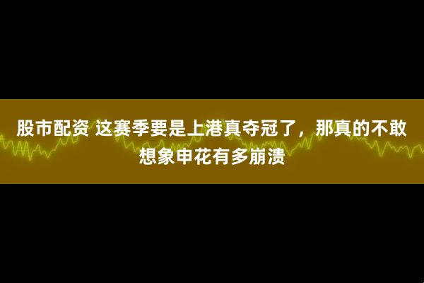 股市配资 这赛季要是上港真夺冠了，那真的不敢想象申花有多崩溃