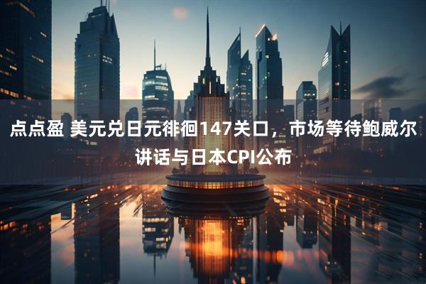 点点盈 美元兑日元徘徊147关口,市场等待鲍威尔讲话与日本CPI公布