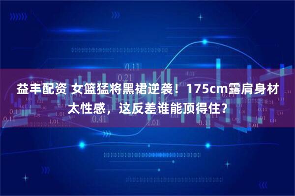 益丰配资 女篮猛将黑裙逆袭！175cm露肩身材太性感，这反差谁能顶得住？
