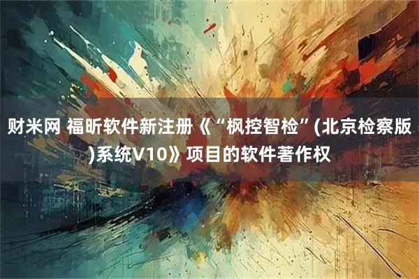 财米网 福昕软件新注册《“枫控智检”(北京检察版)系统V10》项目的软件著作权