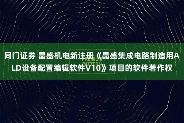 同门证券 晶盛机电新注册《晶盛集成电路制造用ALD设备配置编辑软件V10》项目的软件著作权