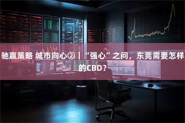 驰赢策略 城市向心②|“强心”之问,东莞需要怎样的CBD?