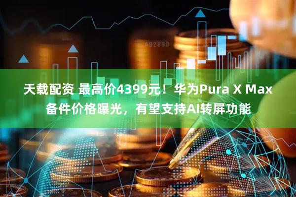 天载配资 最高价4399元！华为Pura X Max备件价格曝光，有望支持AI转屏功能