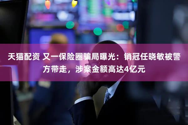天猫配资 又一保险圈骗局曝光：销冠任晓敏被警方带走，涉案金额高达4亿元