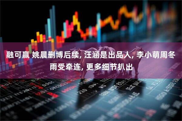 融可赢 姚晨删博后续, 汪涵是出品人, 李小萌周冬雨受牵连, 更多细节扒出
