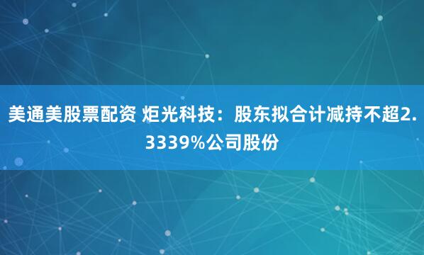 美通美股票配资 炬光科技：股东拟合计减持不超2.3339%公司股份