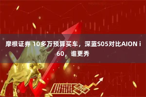 摩根证券 10多万预算买车，深蓝S05对比AION i60，谁更秀