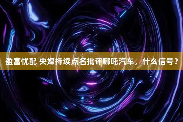 盈富忧配 央媒持续点名批评哪吒汽车，什么信号？