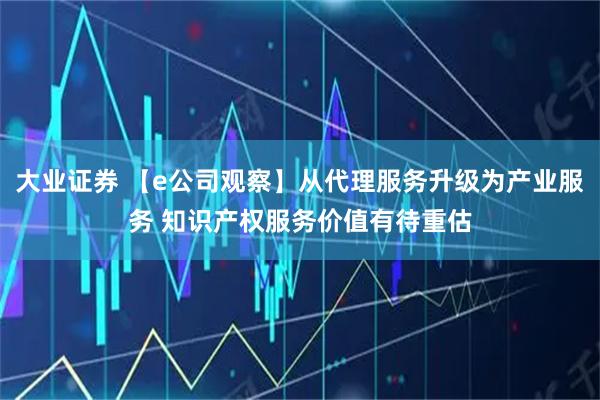 大业证券 【e公司观察】从代理服务升级为产业服务 知识产权服务价值有待重估