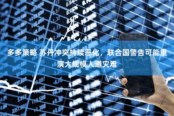 多多策略 苏丹冲突持续恶化，联合国警告可能重演大规模人道灾难