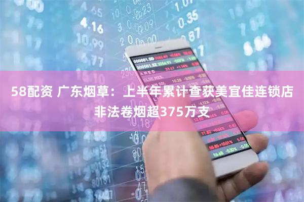 58配资 广东烟草:上半年累计查获美宜佳连锁店非法卷烟超375万支