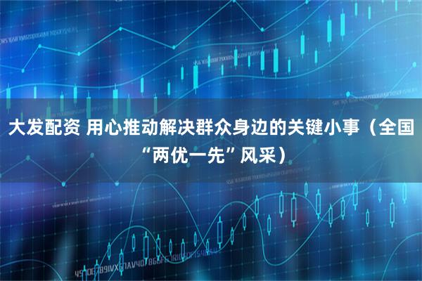 大发配资 用心推动解决群众身边的关键小事（全国“两优一先”风采）